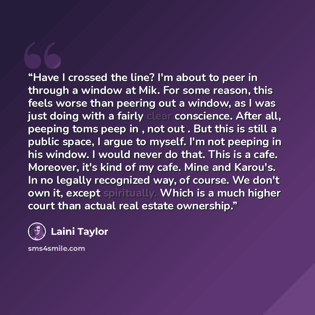 “Have I crossed the line? I'm about to peer in through a window at Mik. For some reason, this feels worse than peering out a window, as I was just doing with a fairly clear conscience. After all, peeping toms peep in , not out . But this is still a public space, I argue to myself. I'm not peeping…” quote by Laini Taylor