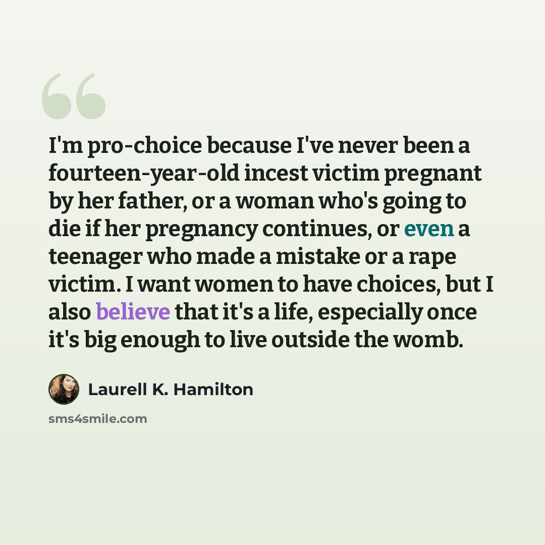 “I'm pro-choice because I've never been a fourteen-year-old incest victim pregnant by her father, or a woman who's going to die if her pregnancy continues, or even a teenager who made a mistake or a rape victim. I want women to have choices, but I also believe that it's a life, especially once it's…” quote by Laurell K. Hamilton