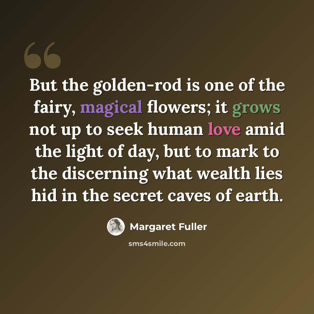 “But the golden-rod is one of the fairy, magical flowers; it grows not up to seek human love amid the light of day, but to mark to the discerning what wealth lies hid in the secret caves of earth.” quote by Margaret Fuller