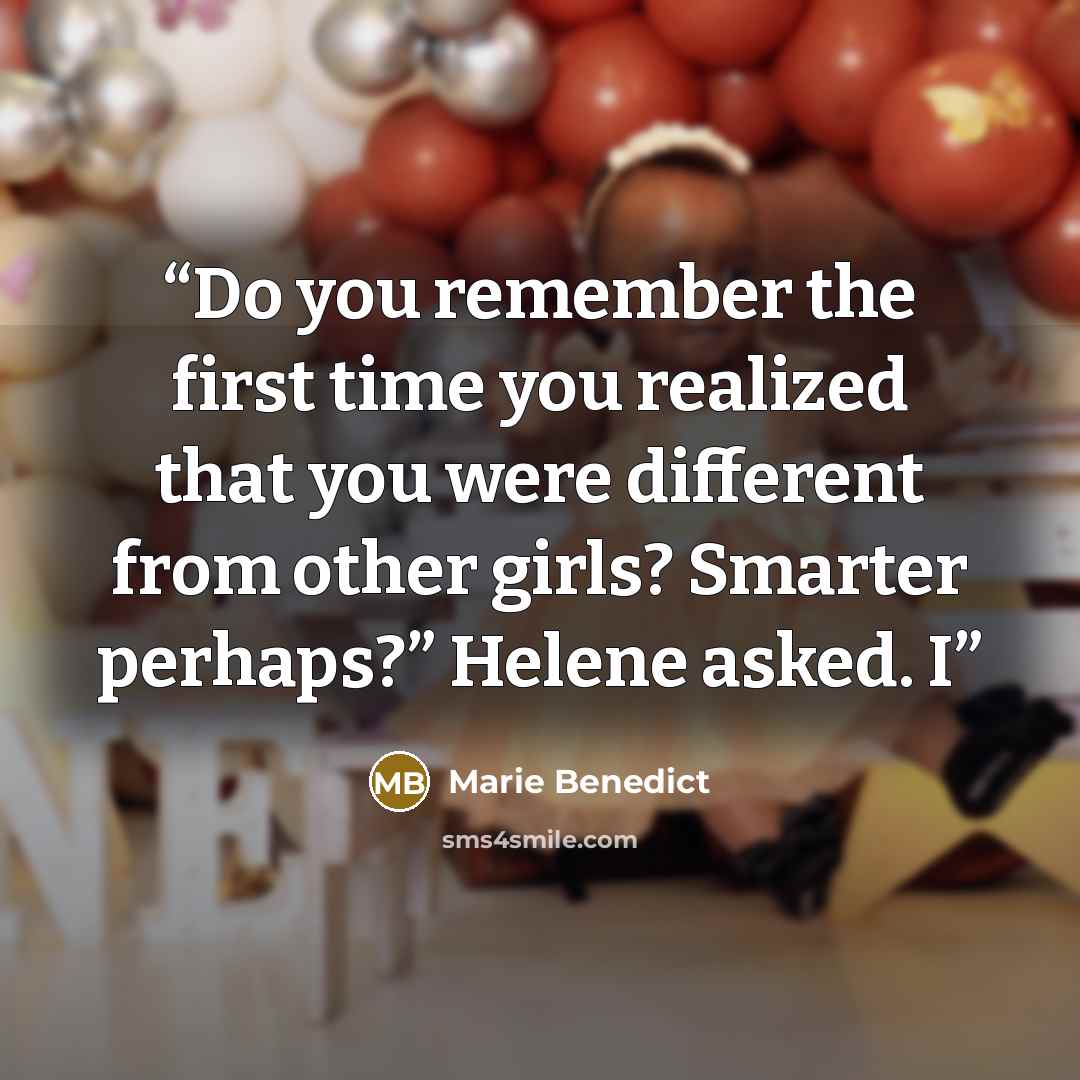 “Do you remember the first time you realized that you were different from other girls? Smarter perhaps?” Helene asked. I” quote by Marie Benedict