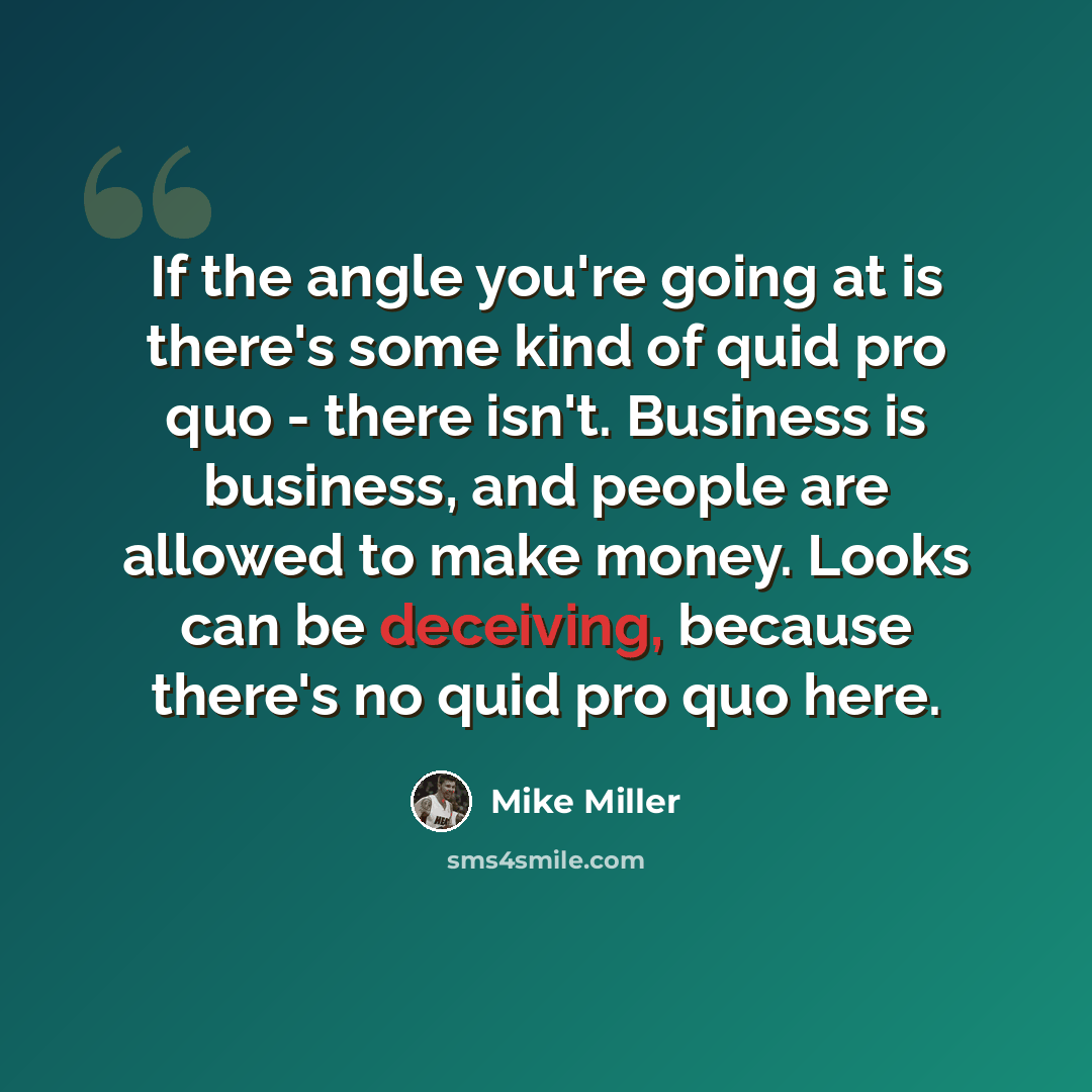 “If the angle you're going at is there's some kind of quid pro quo - there isn't. Business is business, and people are allowed to make money. Looks can be deceiving, because there's no quid pro quo here.” quote by Mike Miller