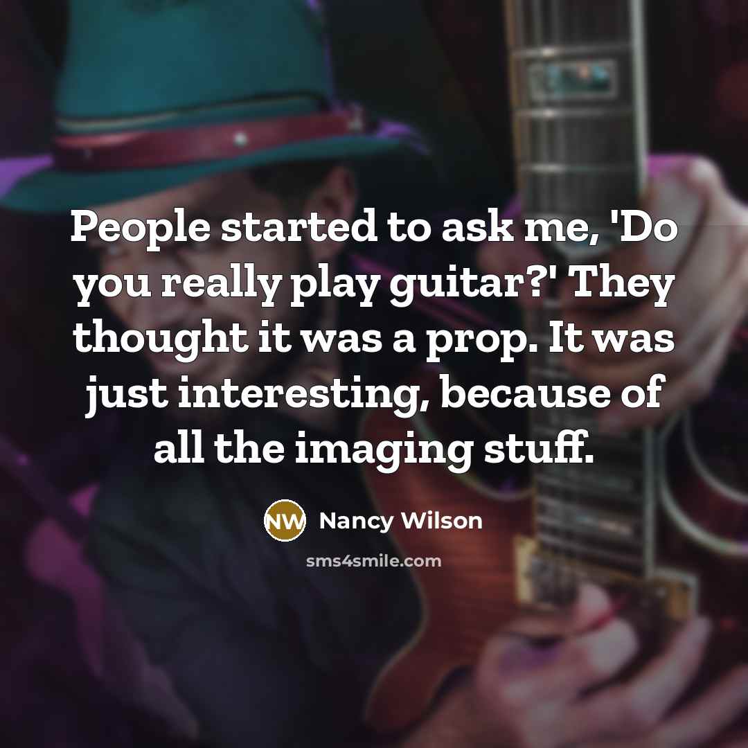 “People started to ask me, 'Do you really play guitar?' They thought it was a prop. It was just interesting, because of all the imaging stuff.” quote by Nancy Wilson
