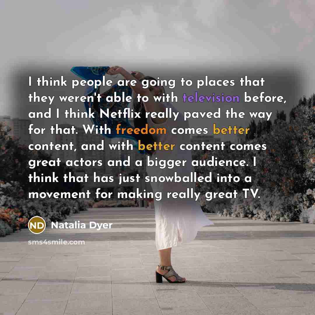“I think people are going to places that they weren't able to with television before, and I think Netflix really paved the way for that. With freedom comes better content, and with better content comes great actors and a bigger audience. I think that has just snowballed into a movement for making…” quote by Natalia Dyer