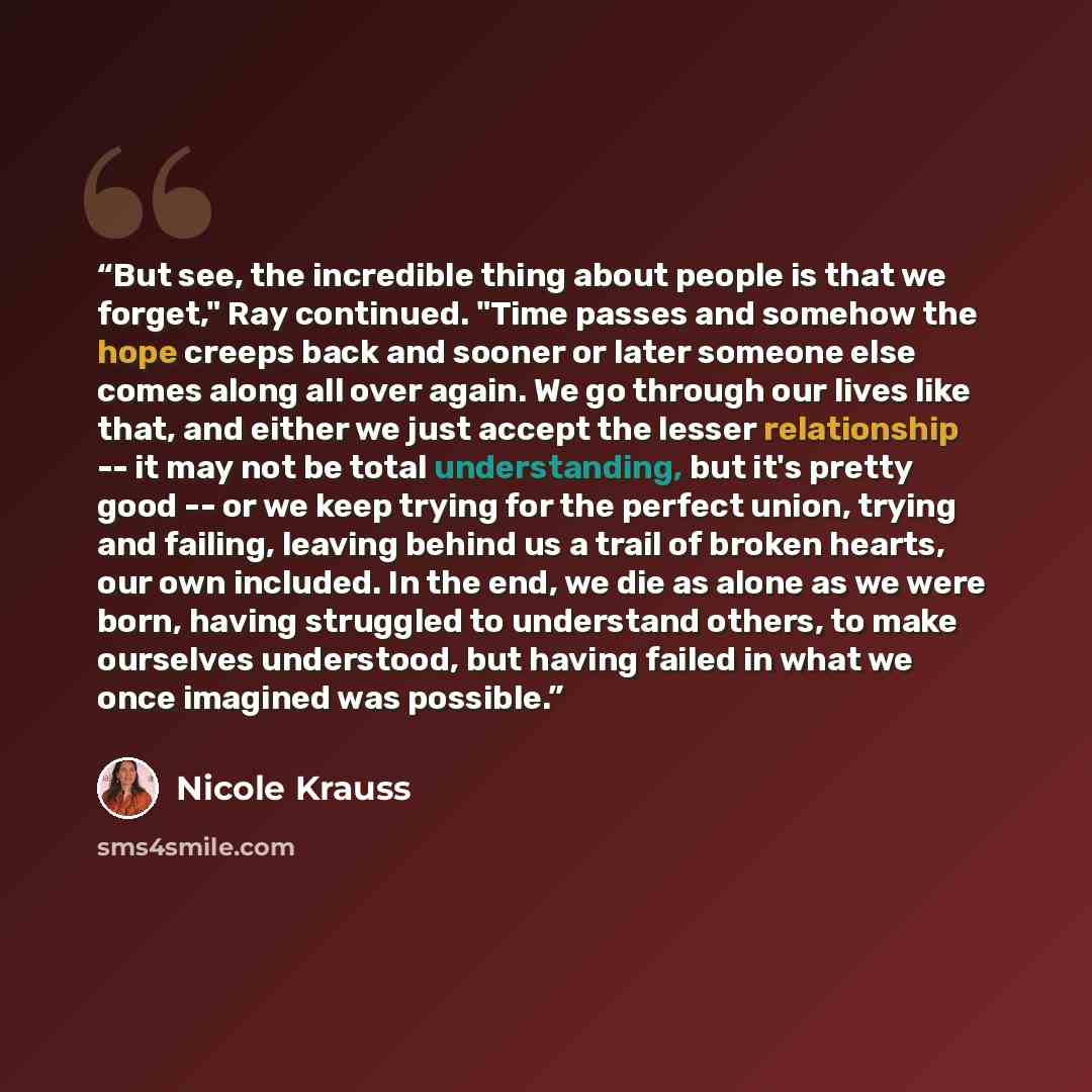 “But see, the incredible thing about people is that we forget," Ray continued. "Time passes and somehow the hope creeps back and sooner or later someone else comes along all over again. We go through our lives like that, and either we just accept the lesser relationship -- it may not be total…” quote by Nicole Krauss