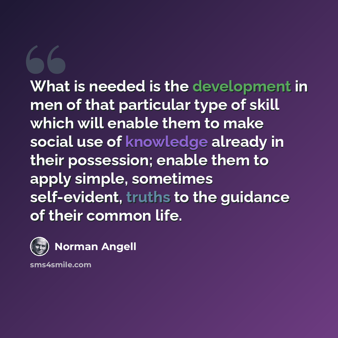 “What is needed is the development in men of that particular type of skill which will enable them to make social use of knowledge already in their possession; enable them to apply simple, sometimes self-evident, truths to the guidance of their common life.” quote by Norman Angell