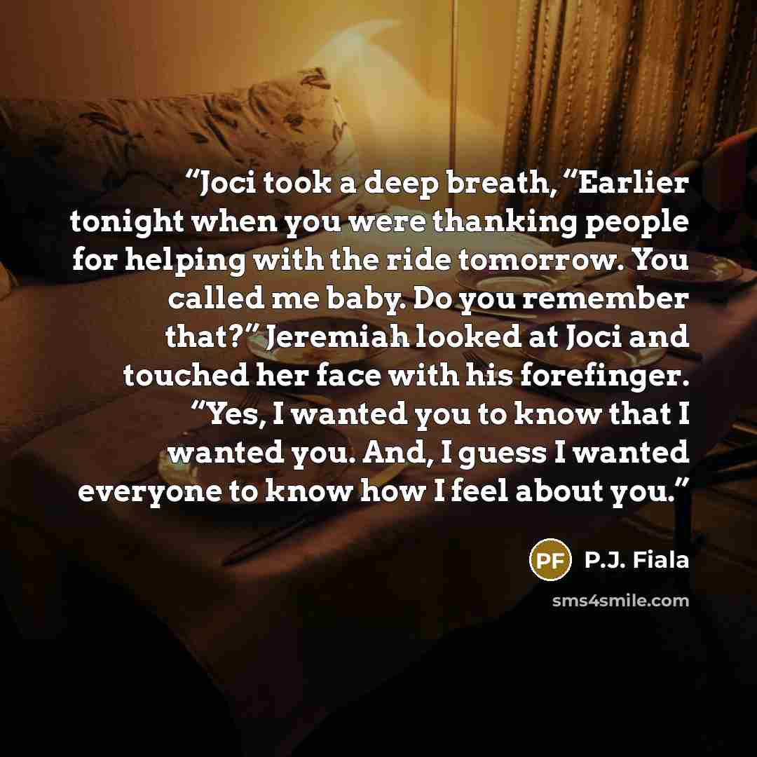 “Joci took a deep breath, “Earlier tonight when you were thanking people for helping with the ride tomorrow. You called me baby. Do you remember that?” Jeremiah looked at Joci and touched her face with his forefinger. “Yes, I wanted you to know that I wanted you. And, I guess I wanted everyone to…” quote by P.J. Fiala
