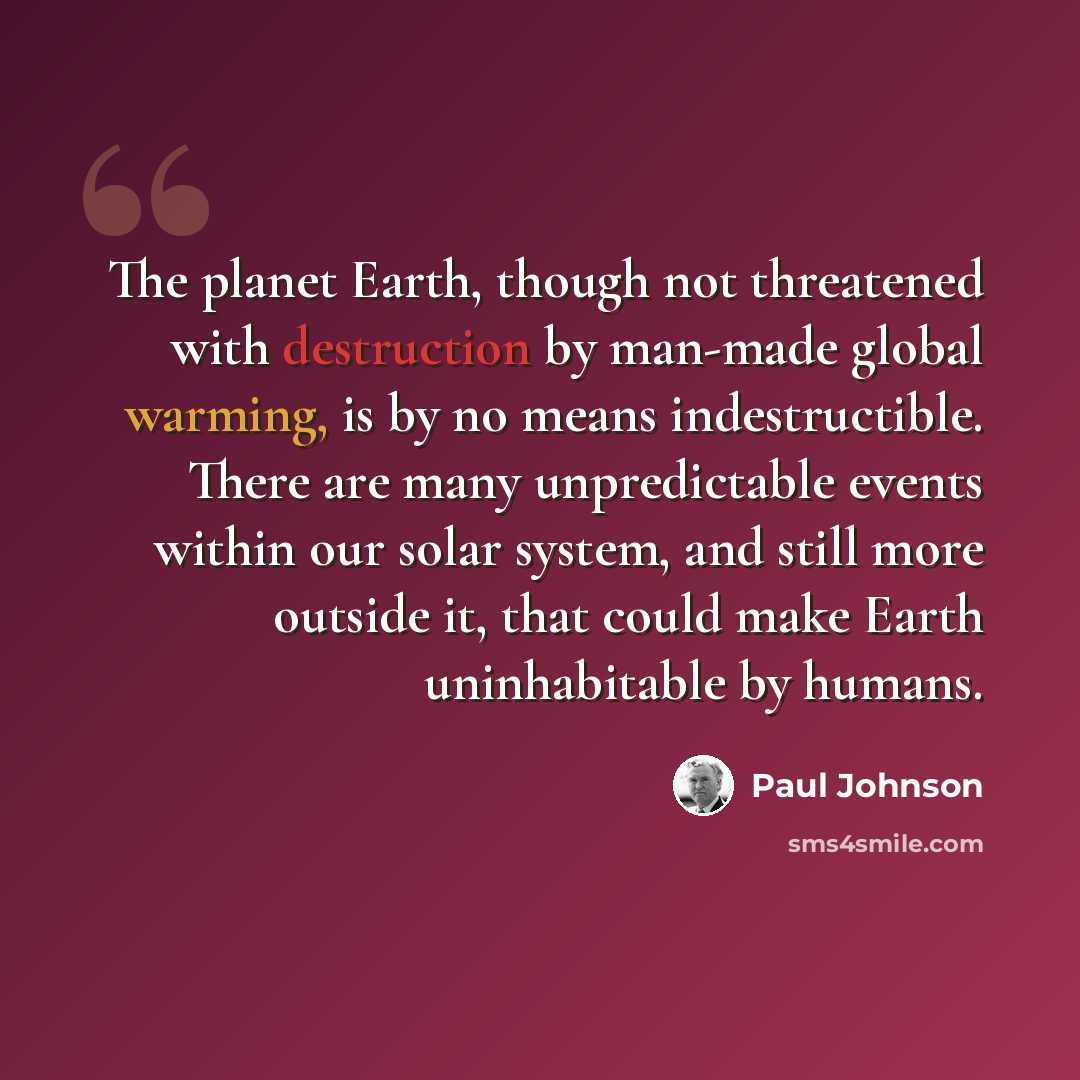 “The planet Earth, though not threatened with destruction by man-made global warming, is by no means indestructible. There are many unpredictable events within our solar system, and still more outside it, that could make Earth uninhabitable by humans.” quote by Paul Johnson