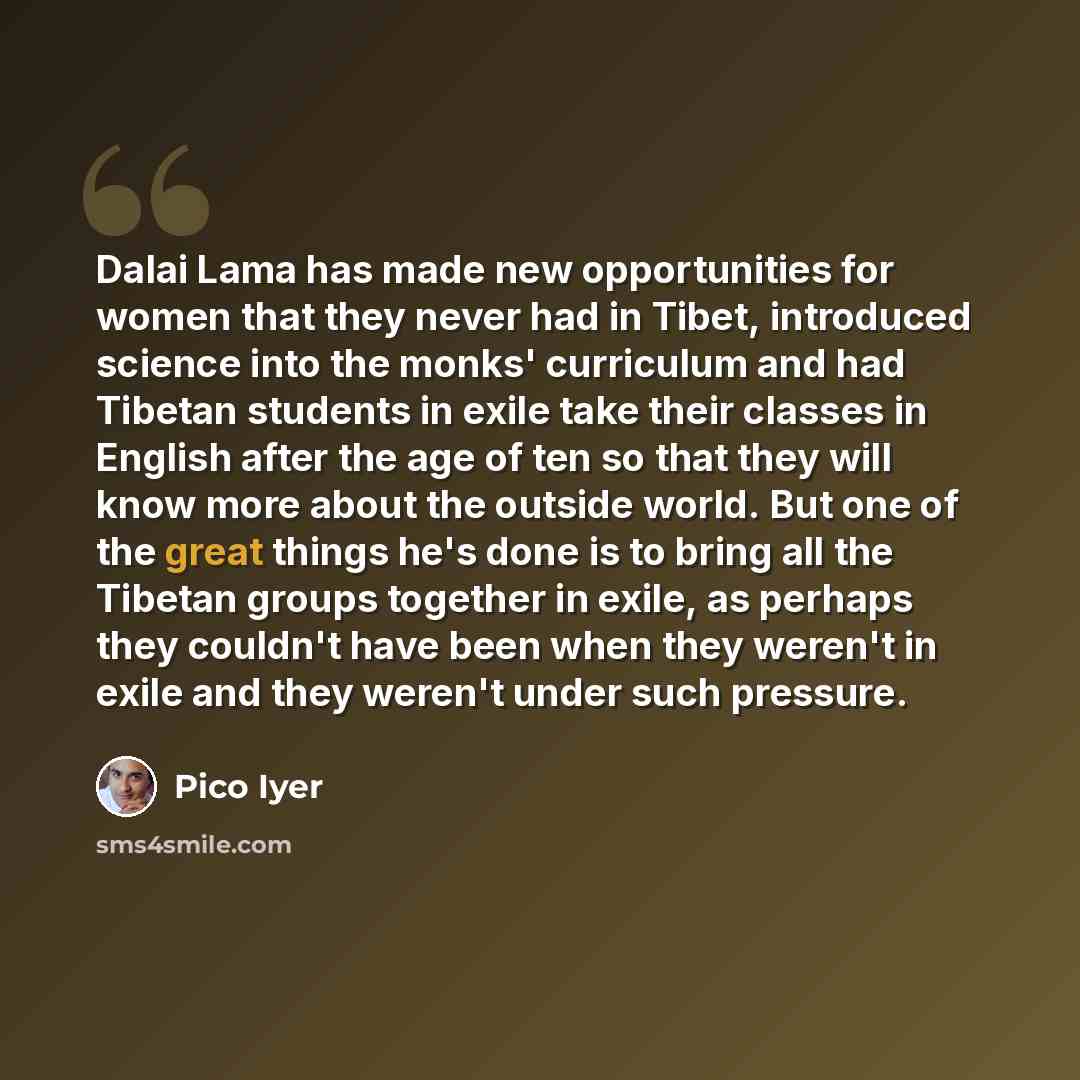 “Dalai Lama has made new opportunities for women that they never had in Tibet, introduced science into the monks' curriculum and had Tibetan students in exile take their classes in English after the age of ten so that they will know more about the outside world. But one of the great things he's…” quote by Pico Iyer