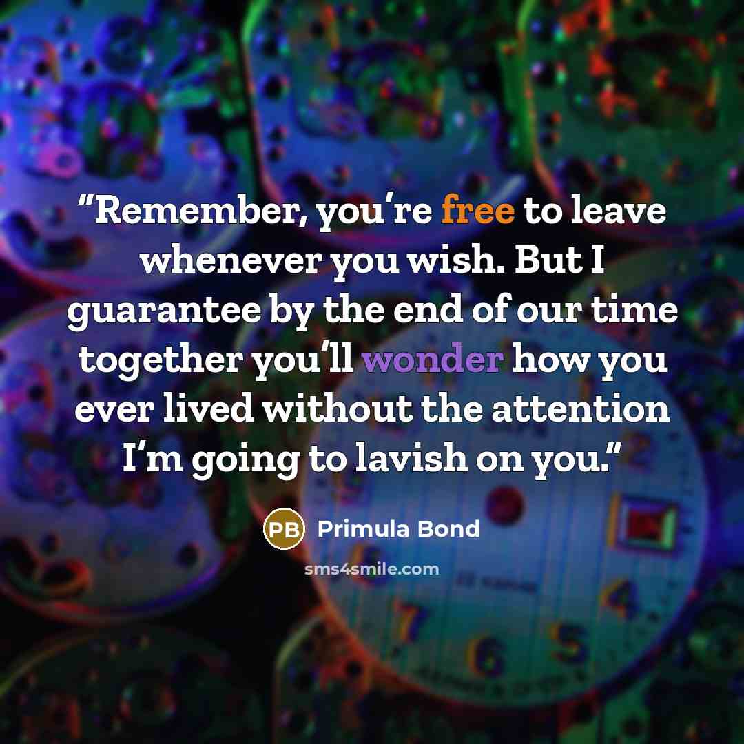 “Remember, you’re free to leave whenever you wish. But I guarantee by the end of our time together you’ll wonder how you ever lived without the attention I’m going to lavish on you.” quote by Primula Bond
