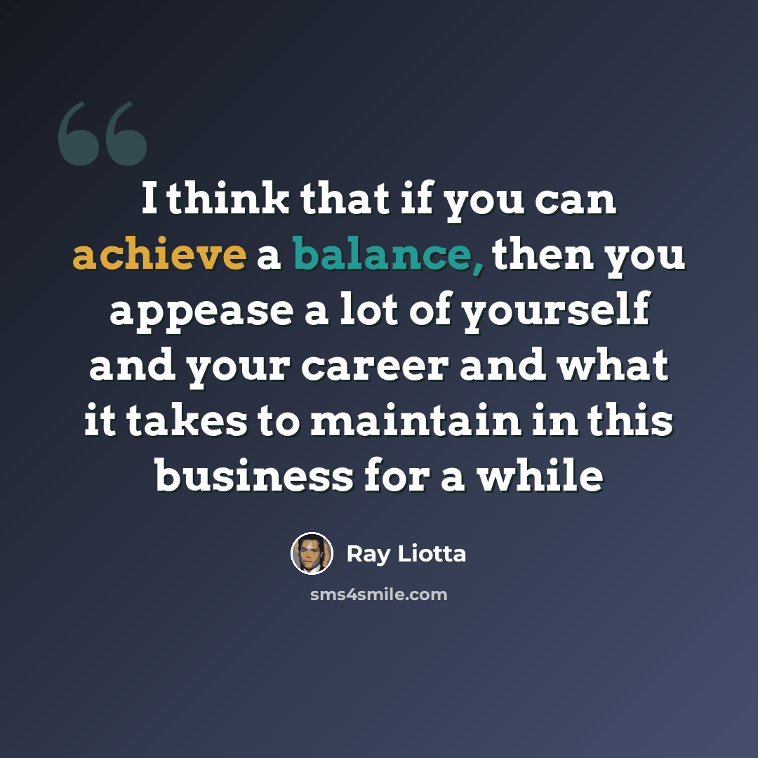 “I think that if you can achieve a balance, then you appease a lot of yourself and your career and what it takes to maintain in this business for a while” quote by Ray Liotta