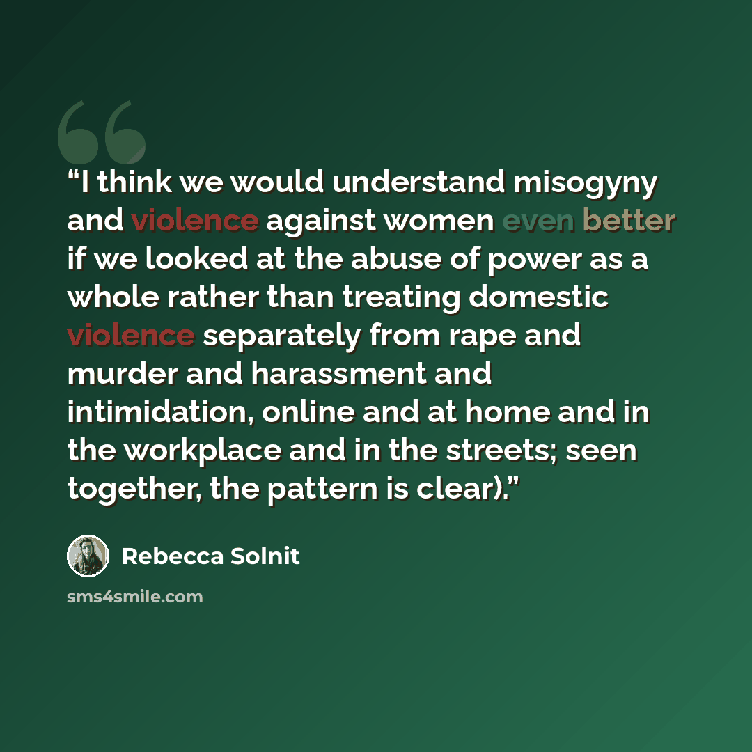“I think we would understand misogyny and violence against women even better if we looked at the abuse of power as a whole rather than treating domestic violence separately from rape and murder and harassment and intimidation, online and at home and in the workplace and in the streets; seen…” quote by Rebecca Solnit