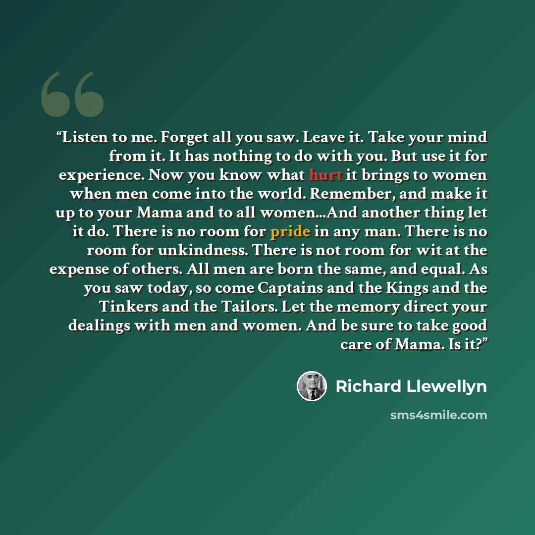 “Listen to me. Forget all you saw. Leave it. Take your mind from it. It has nothing to do with you. But use it for experience. Now you know what hurt it brings to women when men come into the world. Remember, and make it up to your Mama and to all women...And another thing let it do. There is no…” quote by Richard Llewellyn