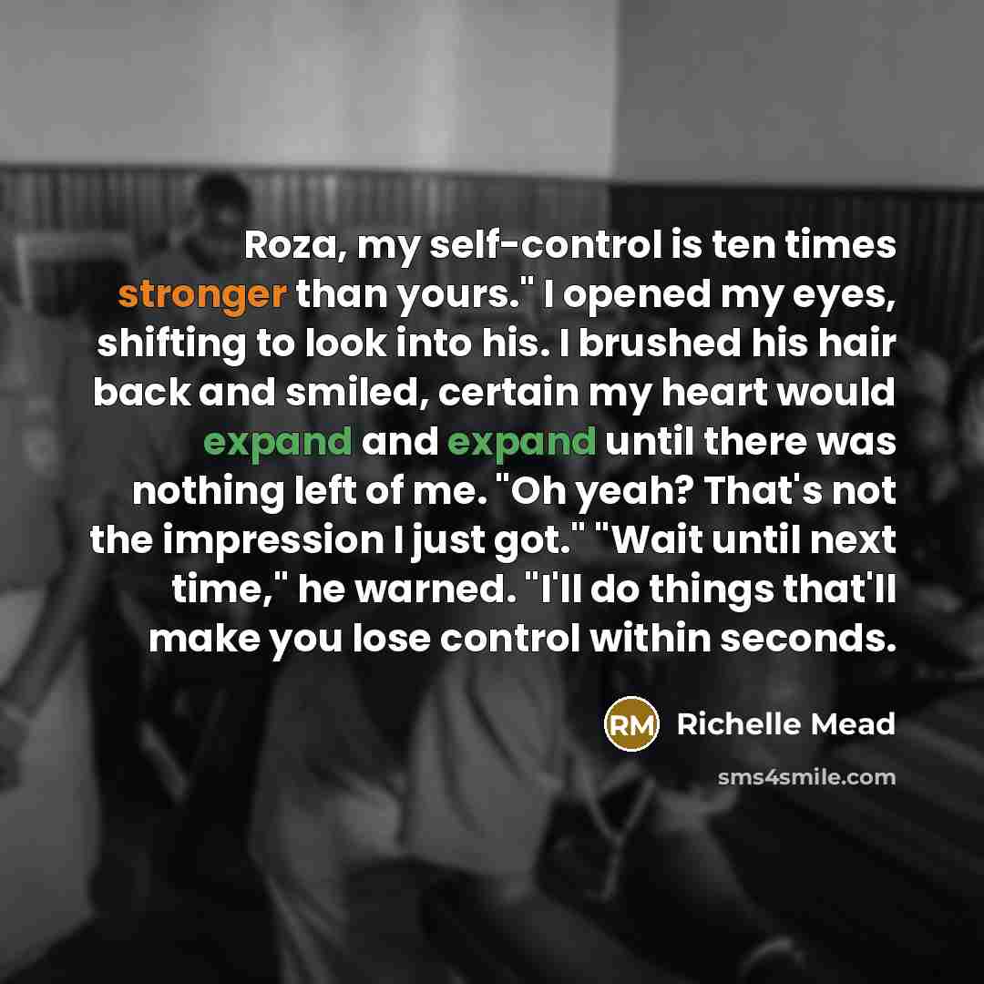 “Roza, my self-control is ten times stronger than yours." I opened my eyes, shifting to look into his. I brushed his hair back and smiled, certain my heart would expand and expand until there was nothing left of me. "Oh yeah? That's not the impression I just got." "Wait until next time," he warned…” quote by Richelle Mead