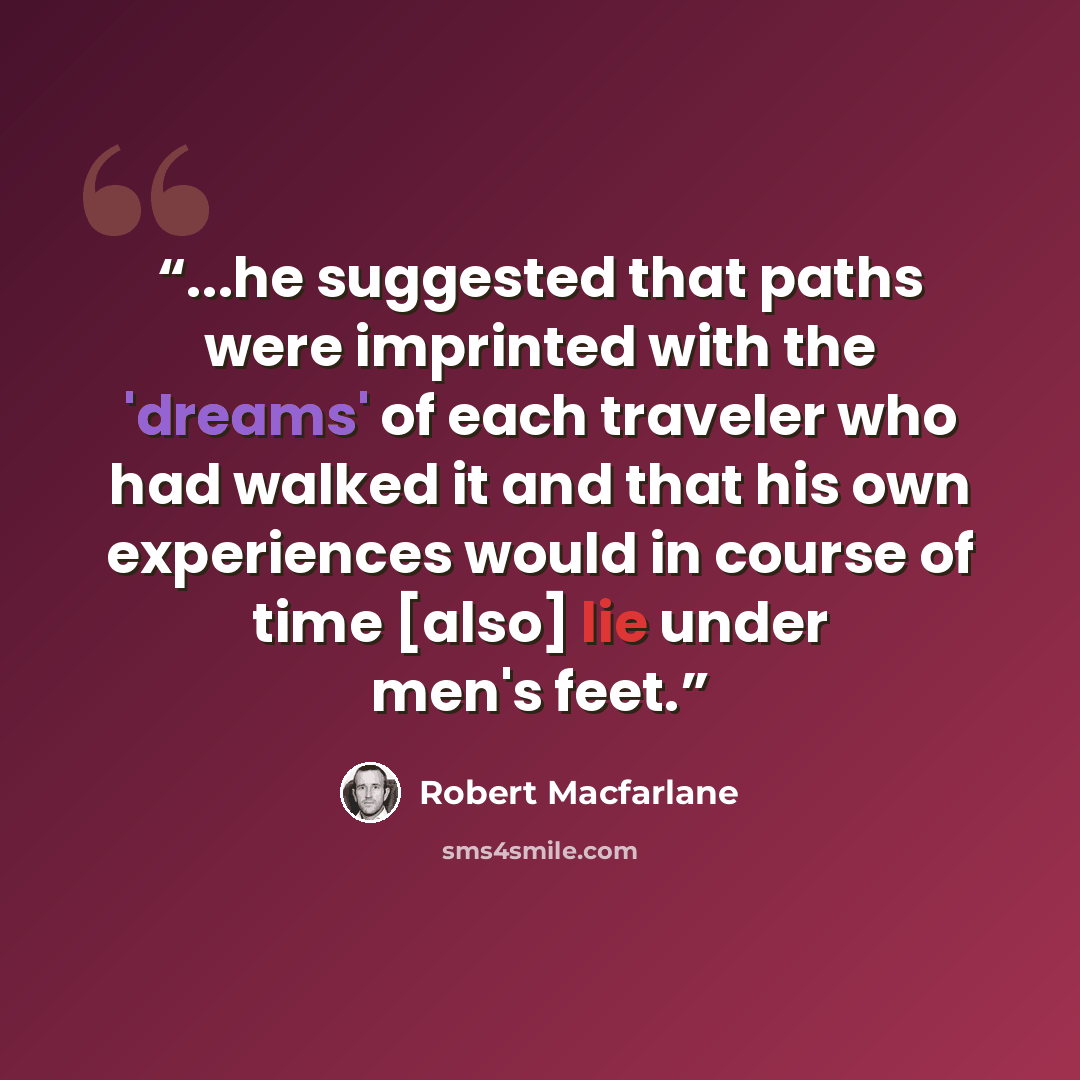 “...he suggested that paths were imprinted with the 'dreams' of each traveler who had walked it and that his own experiences would in course of time [also] lie under men's feet.” quote by Robert Macfarlane