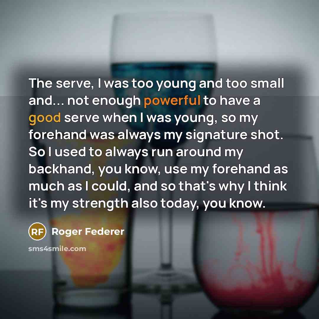 “The serve, I was too young and too small and... not enough powerful to have a good serve when I was young, so my forehand was always my signature shot. So I used to always run around my backhand, you know, use my forehand as much as I could, and so that's why I think it's my strength also today…” quote by Roger Federer