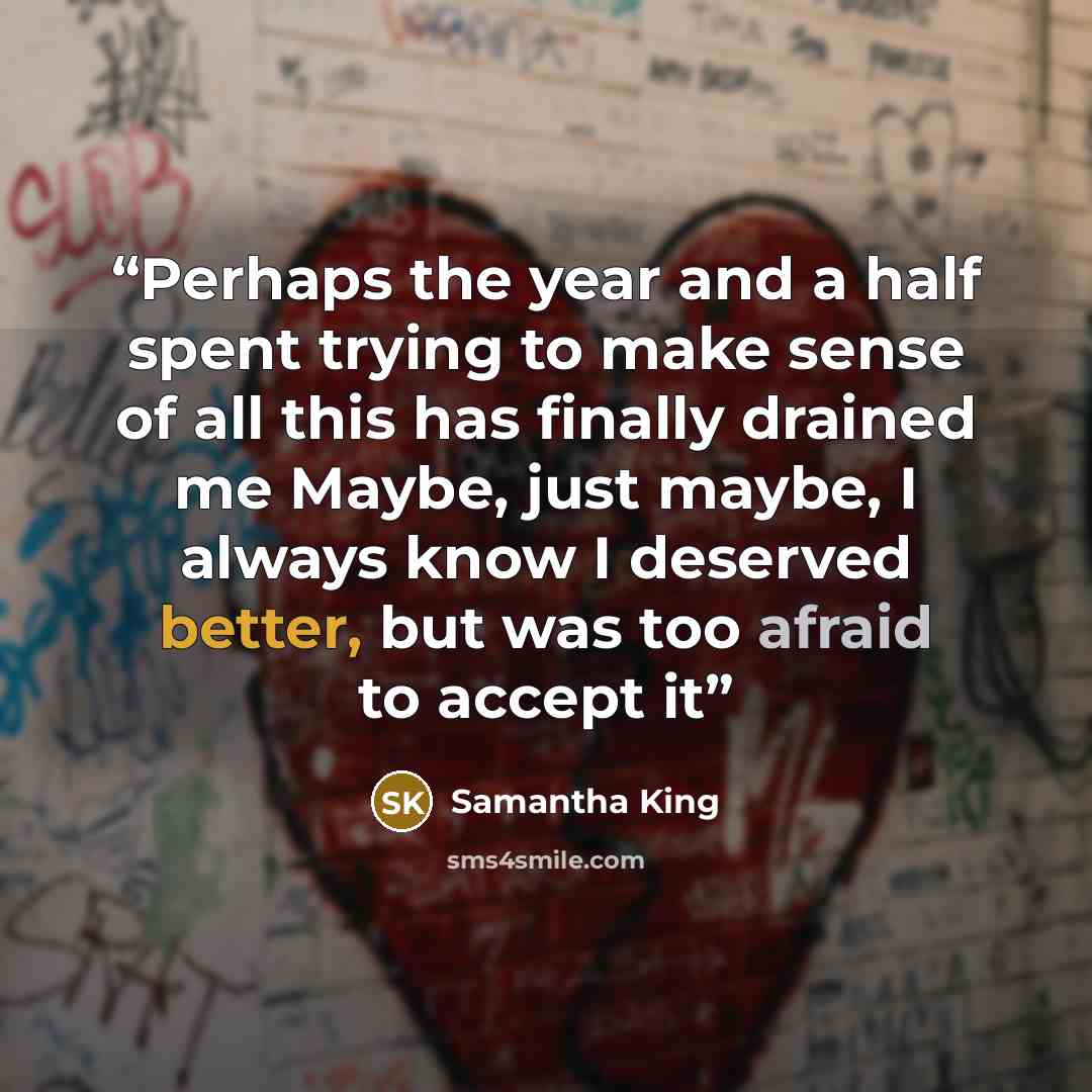 “Perhaps the year and a half spent trying to make sense of all this has finally drained me Maybe, just maybe, I always know I deserved better, but was too afraid to accept it” quote by Samantha King