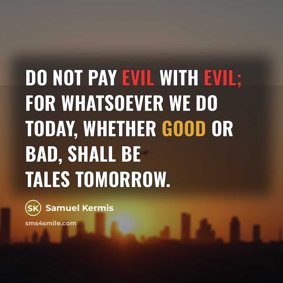“Do not pay evil with evil; for whatsoever we do today, whether good or bad, shall be tales tomorrow.” quote by Samuel Kermis