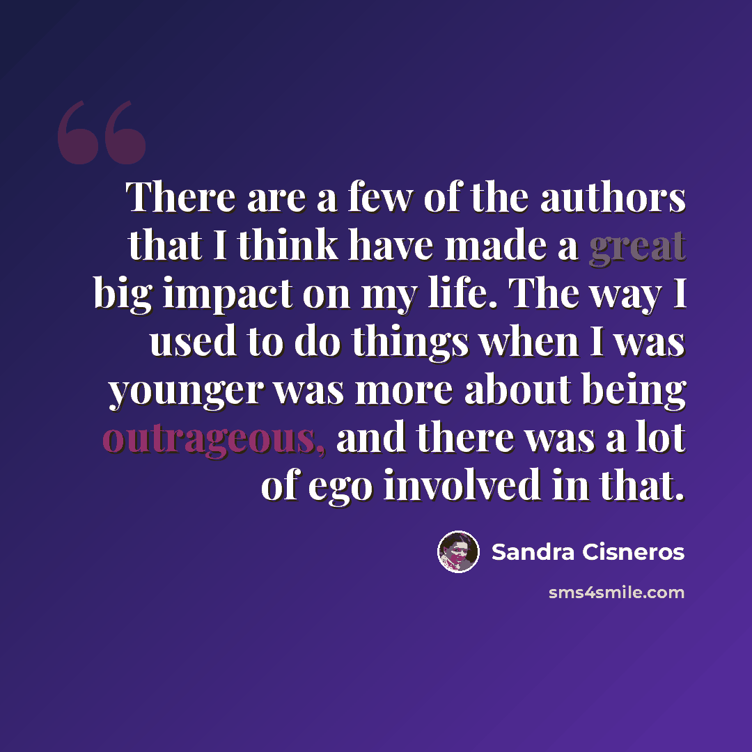 “There are a few of the authors that I think have made a great big impact on my life. The way I used to do things when I was younger was more about being outrageous, and there was a lot of ego involved in that.” quote by Sandra Cisneros