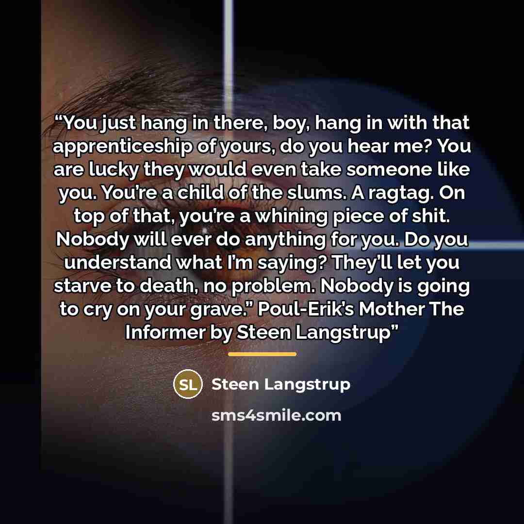 “You just hang in there, boy, hang in with that apprenticeship of yours, do you hear me? You are lucky they would even take someone like you. You’re a child of the slums. A ragtag. On top of that, you’re a whining piece of shit. Nobody will ever do anything for you. Do you understand what I’m…” quote by Steen Langstrup