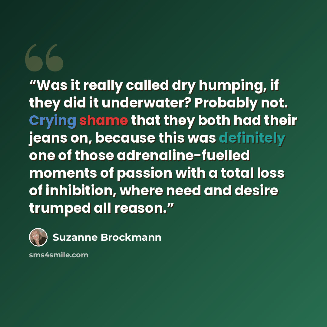 “Was it really called dry humping, if they did it underwater? Probably not. Crying shame that they both had their jeans on, because this was definitely one of those adrenaline-fuelled moments of passion with a total loss of inhibition, where need and desire trumped all reason.” quote by Suzanne Brockmann
