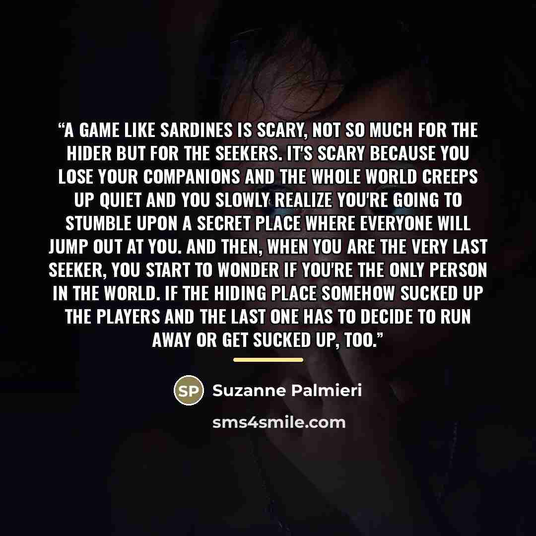 “A game like sardines is scary, not so much for the hider but for the seekers. It's scary because you lose your companions and the whole world creeps up quiet and you slowly realize you're going to stumble upon a secret place where everyone will jump out at you. And then, when you are the very last…” quote by Suzanne Palmieri