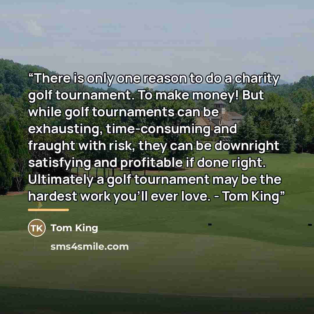 “There is only one reason to do a charity golf tournament. To make money! But while golf tournaments can be exhausting, time-consuming and fraught with risk, they can be downright satisfying and profitable if done right. Ultimately a golf tournament may be the hardest work you'll ever love. - Tom…” quote by Tom King