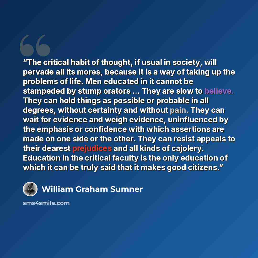 “The critical habit of thought, if usual in society, will pervade all its mores, because it is a way of taking up the problems of life. Men educated in it cannot be stampeded by stump orators ... They are slow to believe. They can hold things as possible or probable in all degrees, without…” quote by William Graham Sumner