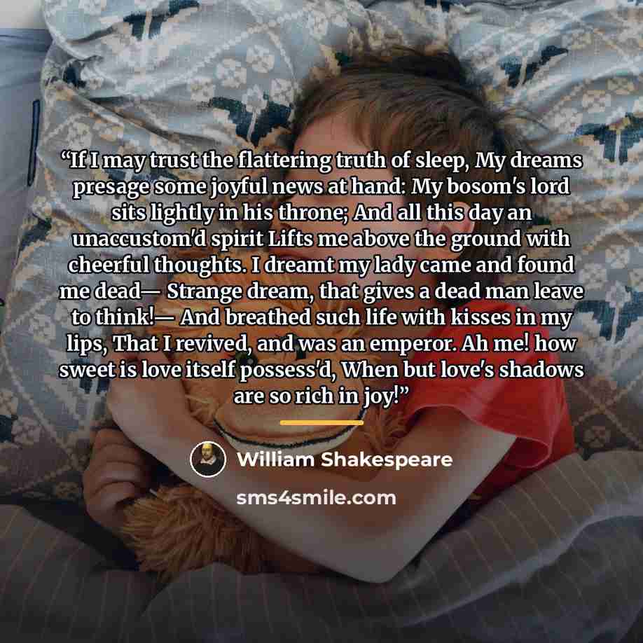 “If I may trust the flattering truth of sleep, My dreams presage some joyful news at hand: My bosom's lord sits lightly in his throne; And all this day an unaccustom'd spirit Lifts me above the ground with cheerful thoughts. I dreamt my lady came and found me dead— Strange dream, that gives a dead…” quote by William Shakespeare