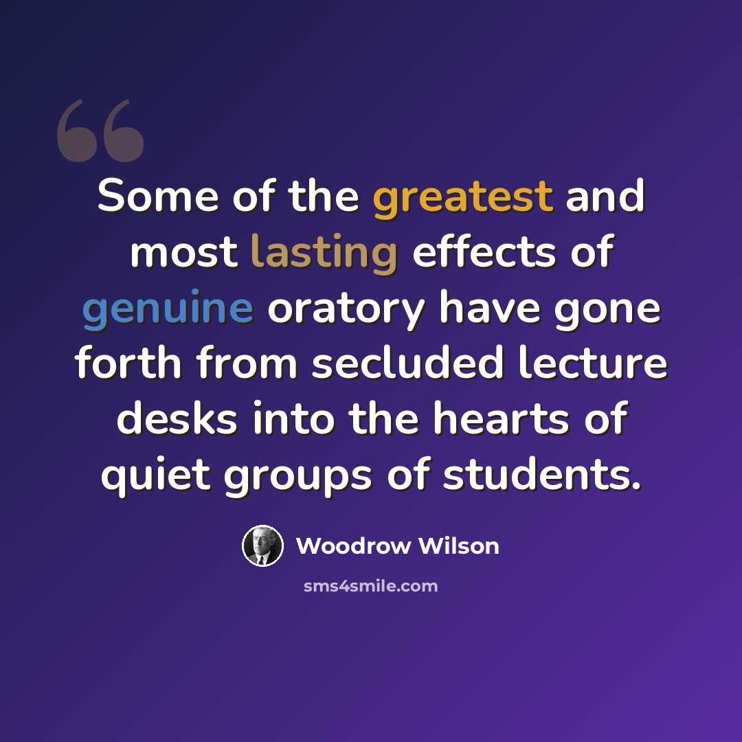 “Some of the greatest and most lasting effects of genuine oratory have gone forth from secluded lecture desks into the hearts of quiet groups of students.” quote by Woodrow Wilson