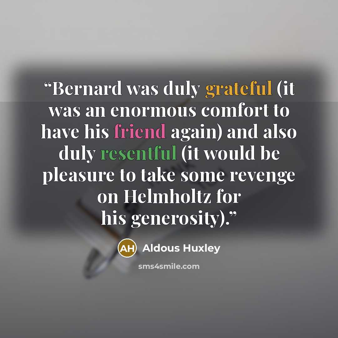 “Bernard was duly grateful (it was an enormous comfort to have his friend again) and also duly resentful (it would be pleasure to take some revenge on Helmholtz for his generosity).” quote by Aldous Huxley