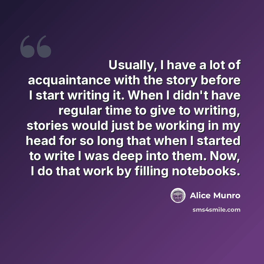 “Usually, I have a lot of acquaintance with the story before I start writing it. When I didn't have regular time to give to writing, stories would just be working in my head for so long that when I started to write I was deep into them. Now, I do that work by filling notebooks.” quote by Alice Munro