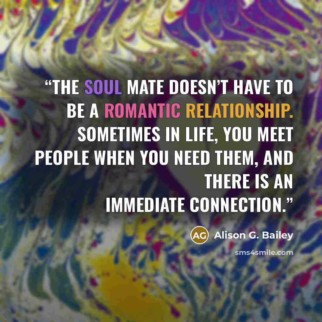 “the soul mate doesn’t have to be a romantic relationship. Sometimes in life, you meet people when you need them, and there is an immediate connection.” quote by Alison G. Bailey