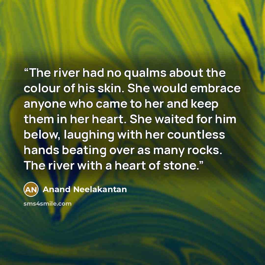 “The river had no qualms about the colour of his skin. She would embrace anyone who came to her and keep them in her heart. She waited for him below, laughing with her countless hands beating over as many rocks. The river with a heart of stone.” quote by Anand Neelakantan