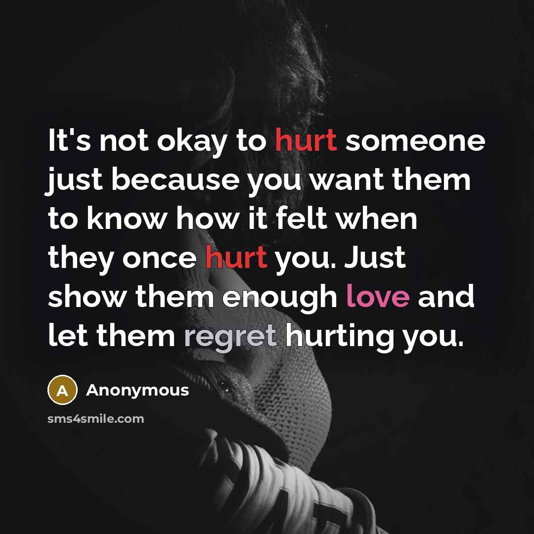 “It's not okay to hurt someone just because you want them to know how it felt when they once hurt you. Just show them enough love and let them regret hurting you.” quote by Anonymous