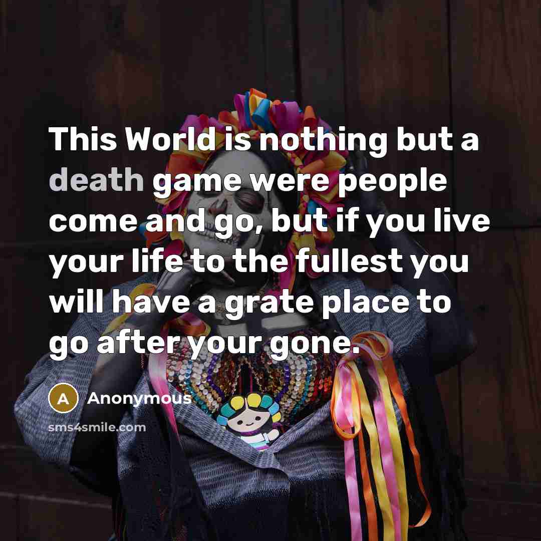 “This World is nothing but a death game were people come and go, but if you live your life to the fullest you will have a grate place to go after your gone.” quote by Anonymous