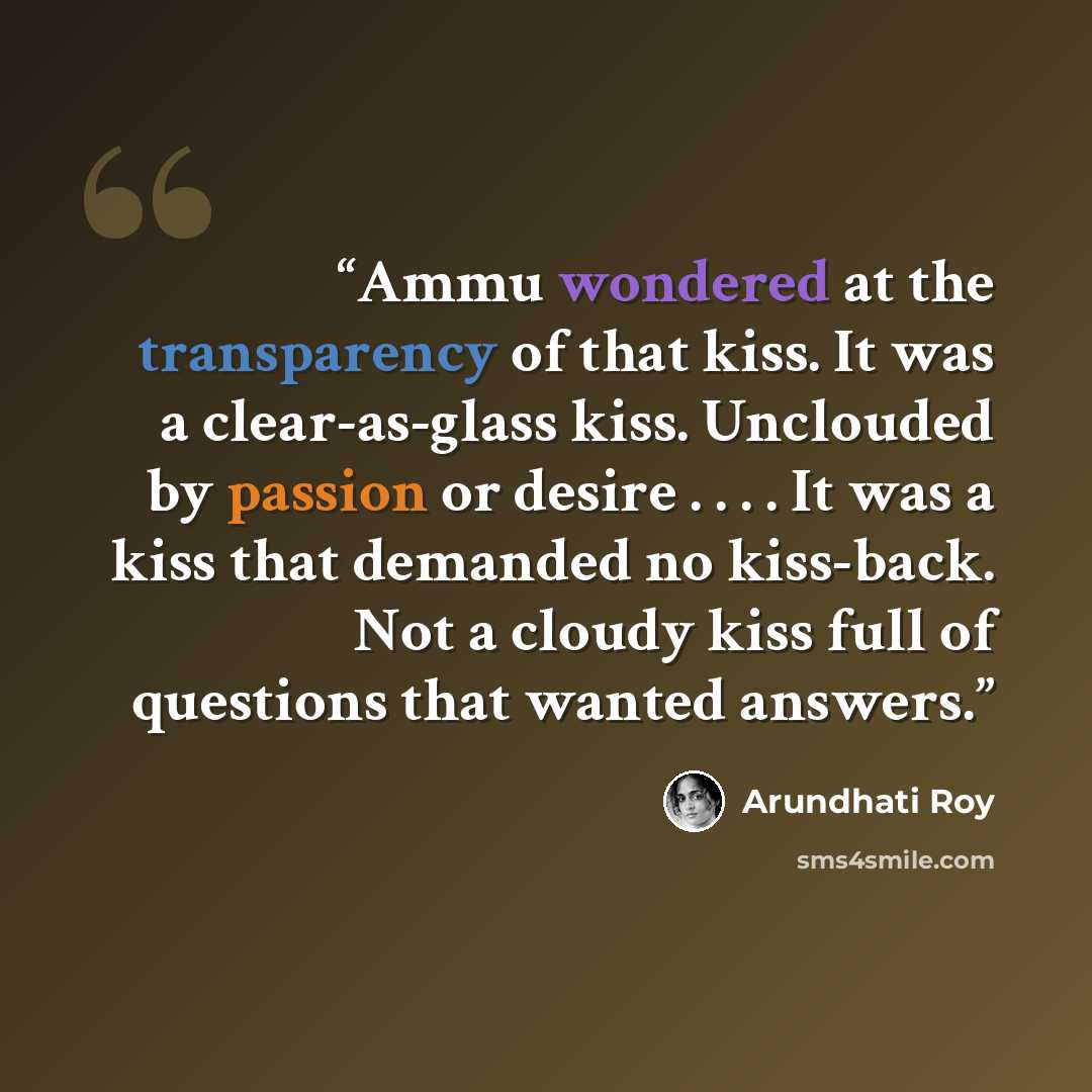 “Ammu wondered at the transparency of that kiss. It was a clear-as-glass kiss. Unclouded by passion or desire . . . . It was a kiss that demanded no kiss-back. Not a cloudy kiss full of questions that wanted answers.” quote by Arundhati Roy