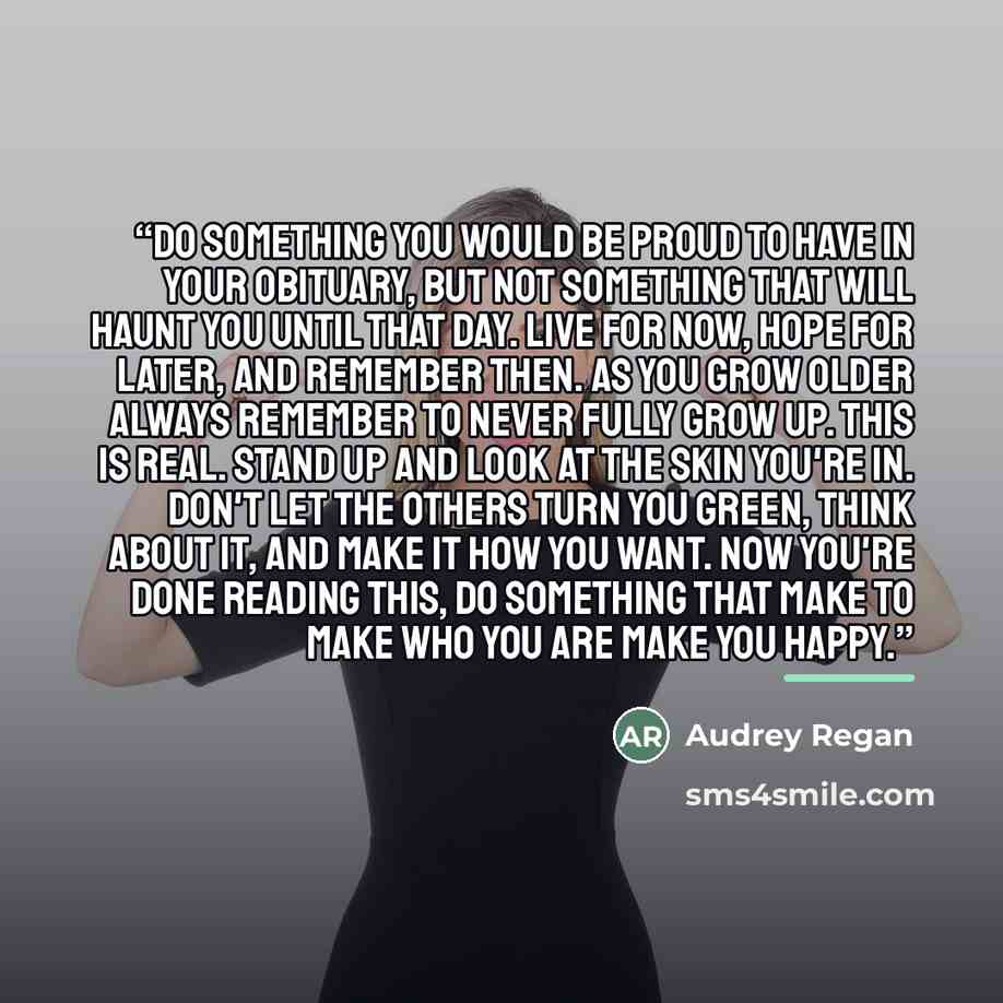 “Do something you would be proud to have in your obituary, but not something that will haunt you until that day. Live for now, hope for later, and remember then. As you grow older always remember to never fully grow up. This is real. Stand up and look at the skin you're in. Don't let the others…” quote by Audrey Regan