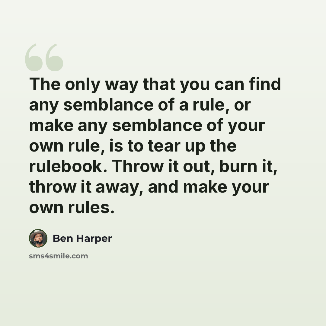 “The only way that you can find any semblance of a rule, or make any semblance of your own rule, is to tear up the rulebook. Throw it out, burn it, throw it away, and make your own rules.” quote by Ben Harper