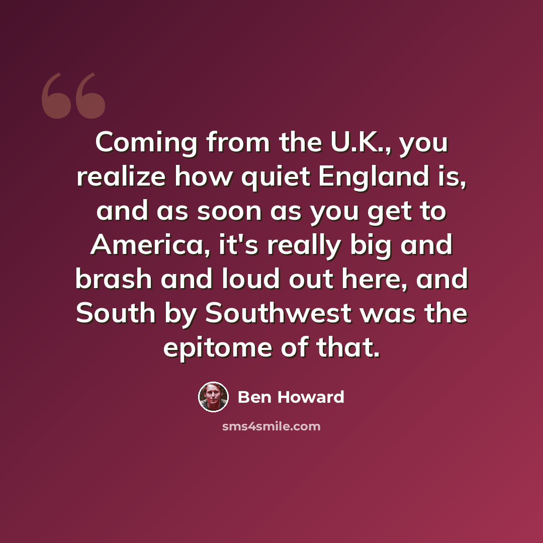 “Coming from the U.K., you realize how quiet England is, and as soon as you get to America, it's really big and brash and loud out here, and South by Southwest was the epitome of that.” quote by Ben Howard