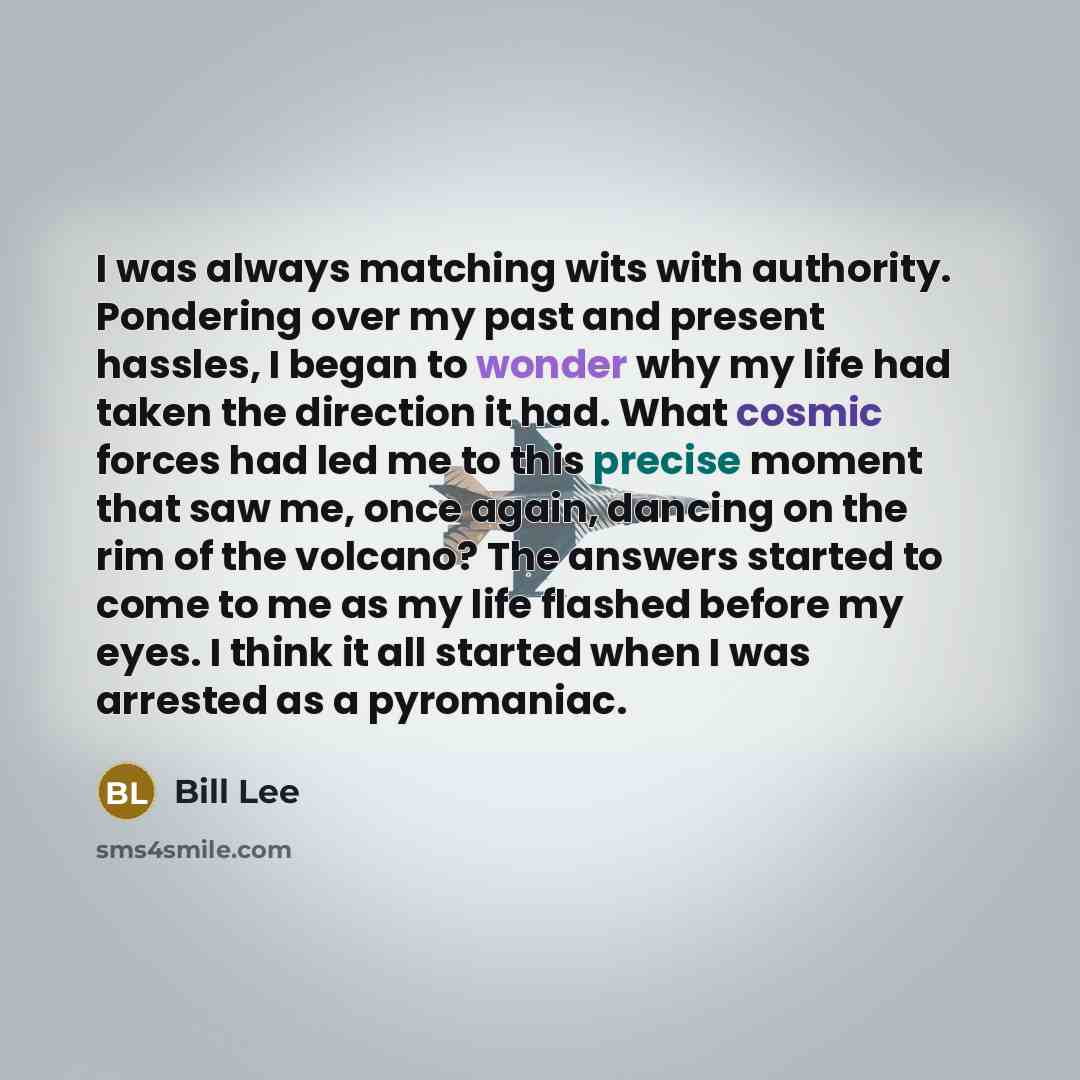 “I was always matching wits with authority. Pondering over my past and present hassles, I began to wonder why my life had taken the direction it had. What cosmic forces had led me to this precise moment that saw me, once again, dancing on the rim of the volcano? The answers started to come to me as…” quote by Bill Lee