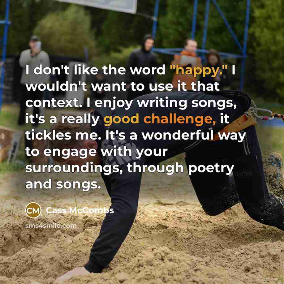 “I don't like the word "happy." I wouldn't want to use it that context. I enjoy writing songs, it's a really good challenge, it tickles me. It's a wonderful way to engage with your surroundings, through poetry and songs.” quote by Cass McCombs