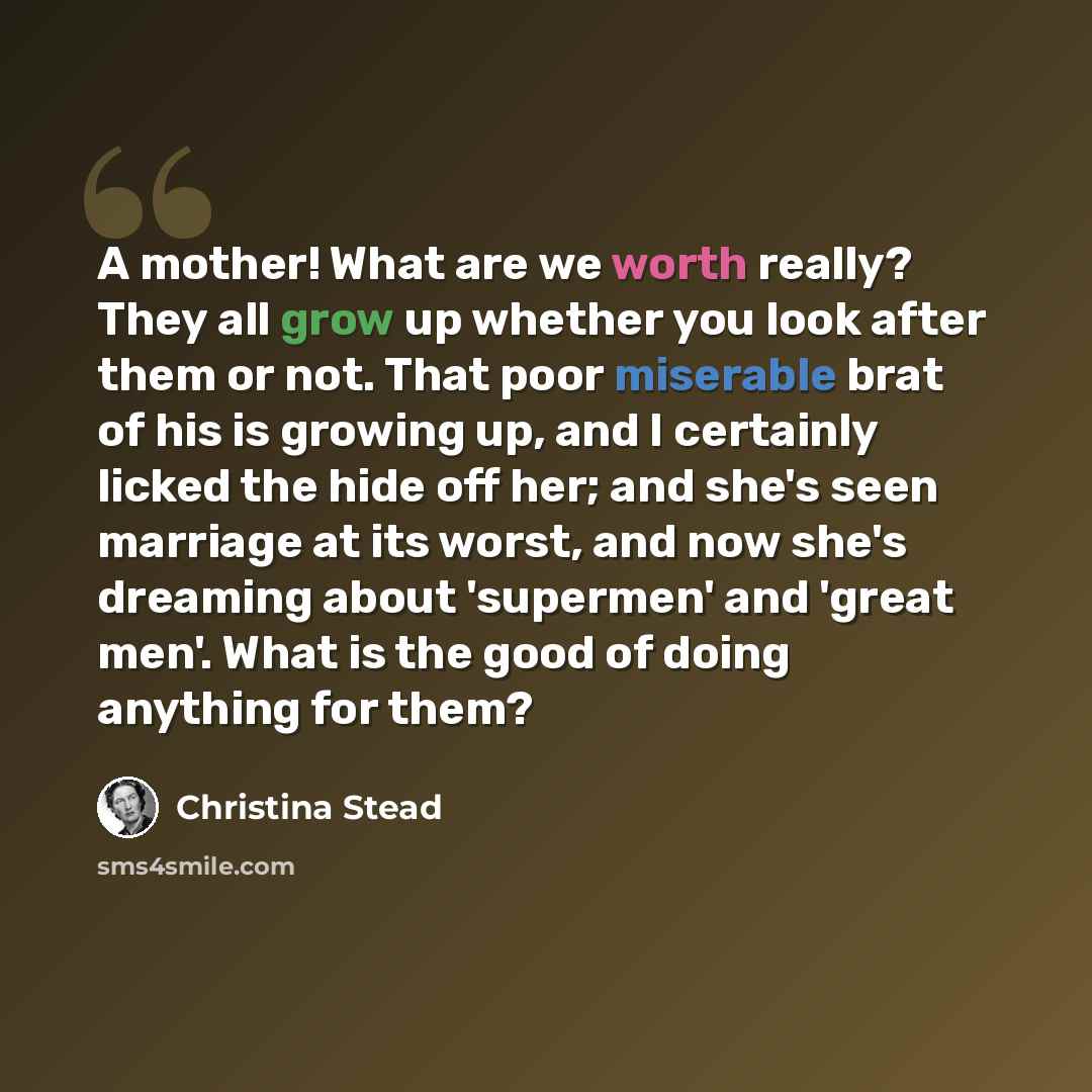 “A mother! What are we worth really? They all grow up whether you look after them or not. That poor miserable brat of his is growing up, and I certainly licked the hide off her; and she's seen marriage at its worst, and now she's dreaming about 'supermen' and 'great men'. What is the good of doing…” quote by Christina Stead