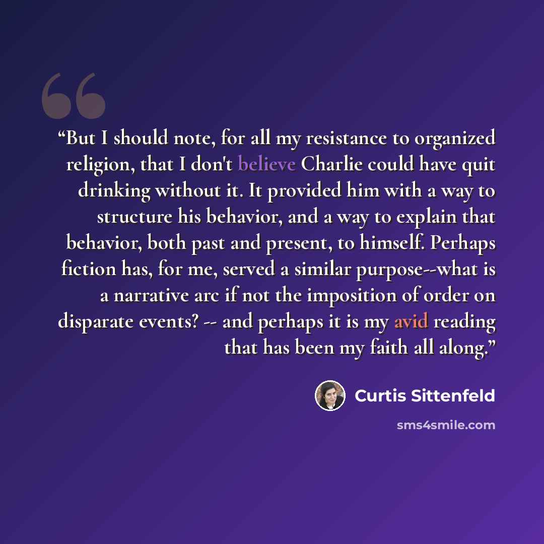 “But I should note, for all my resistance to organized religion, that I don't believe Charlie could have quit drinking without it. It provided him with a way to structure his behavior, and a way to explain that behavior, both past and present, to himself. Perhaps fiction has, for me, served a…” quote by Curtis Sittenfeld
