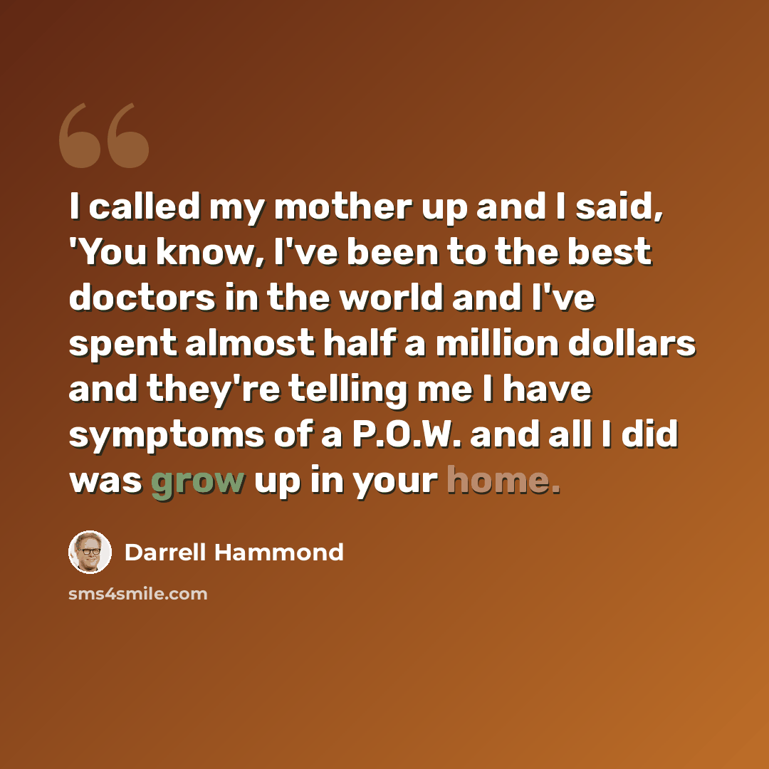 “I called my mother up and I said, 'You know, I've been to the best doctors in the world and I've spent almost half a million dollars and they're telling me I have symptoms of a P.O.W. and all I did was grow up in your home.” quote by Darrell Hammond