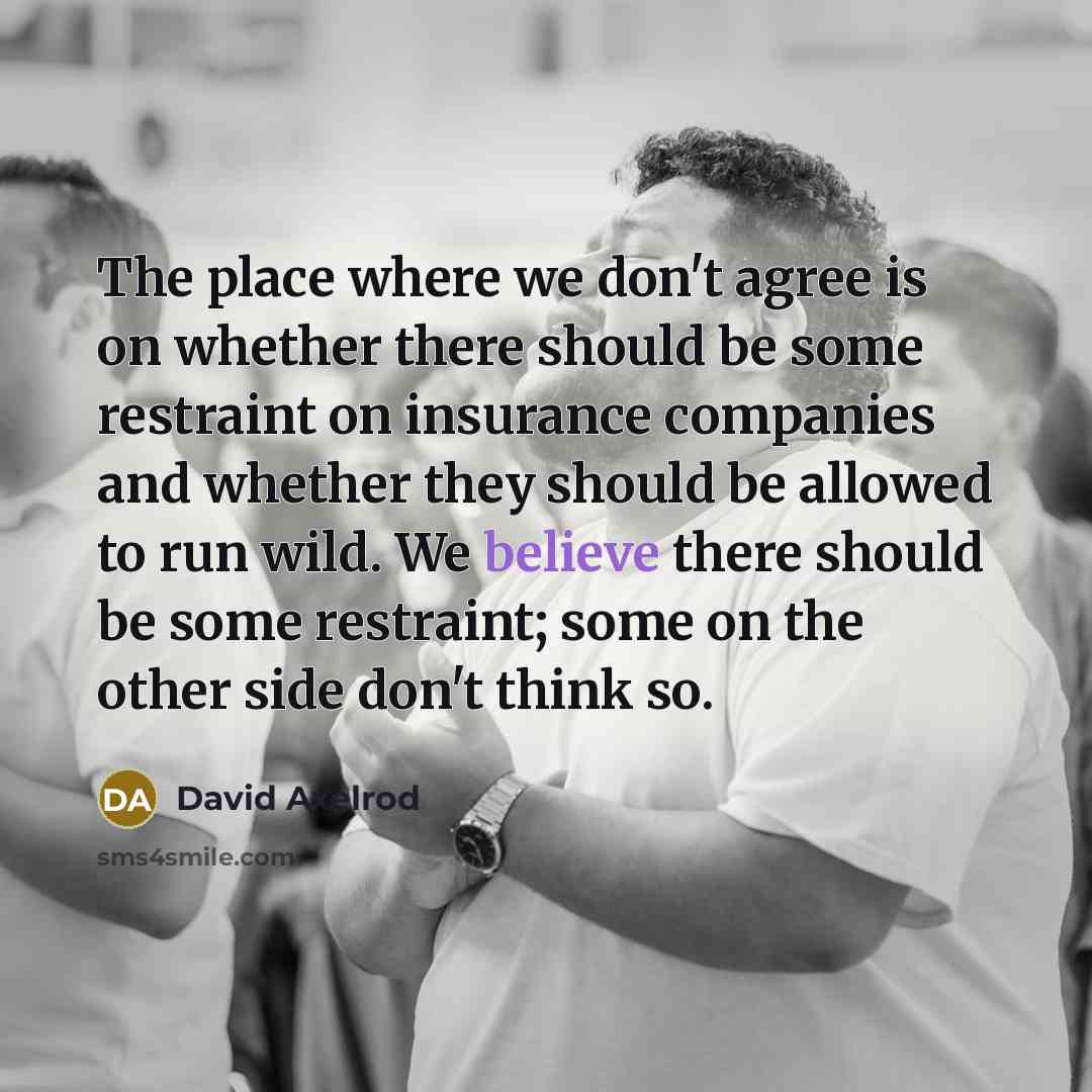 “The place where we don't agree is on whether there should be some restraint on insurance companies and whether they should be allowed to run wild. We believe there should be some restraint; some on the other side don't think so.” quote by David Axelrod