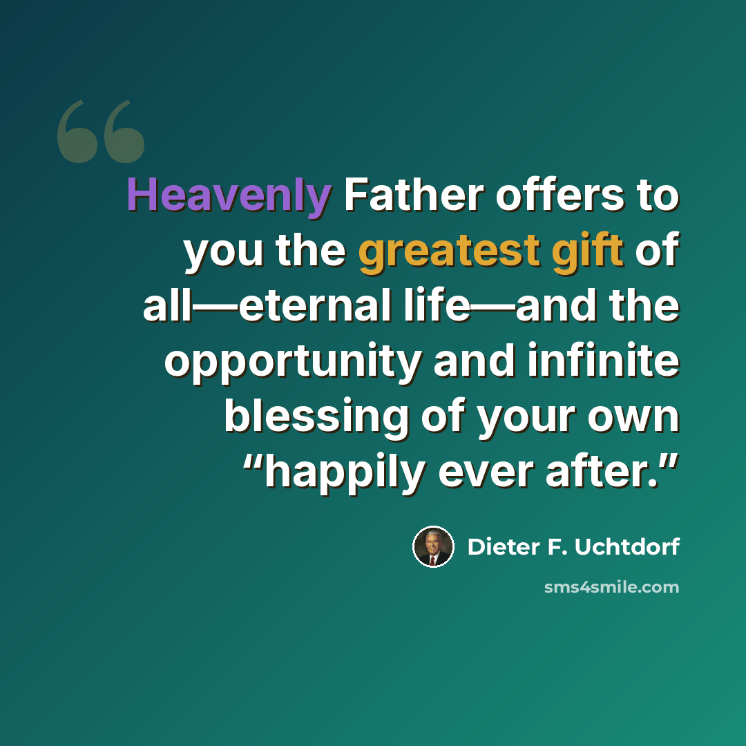 “Heavenly Father offers to you the greatest gift of all—eternal life—and the opportunity and infinite blessing of your own “happily ever after.”” quote by Dieter F. Uchtdorf