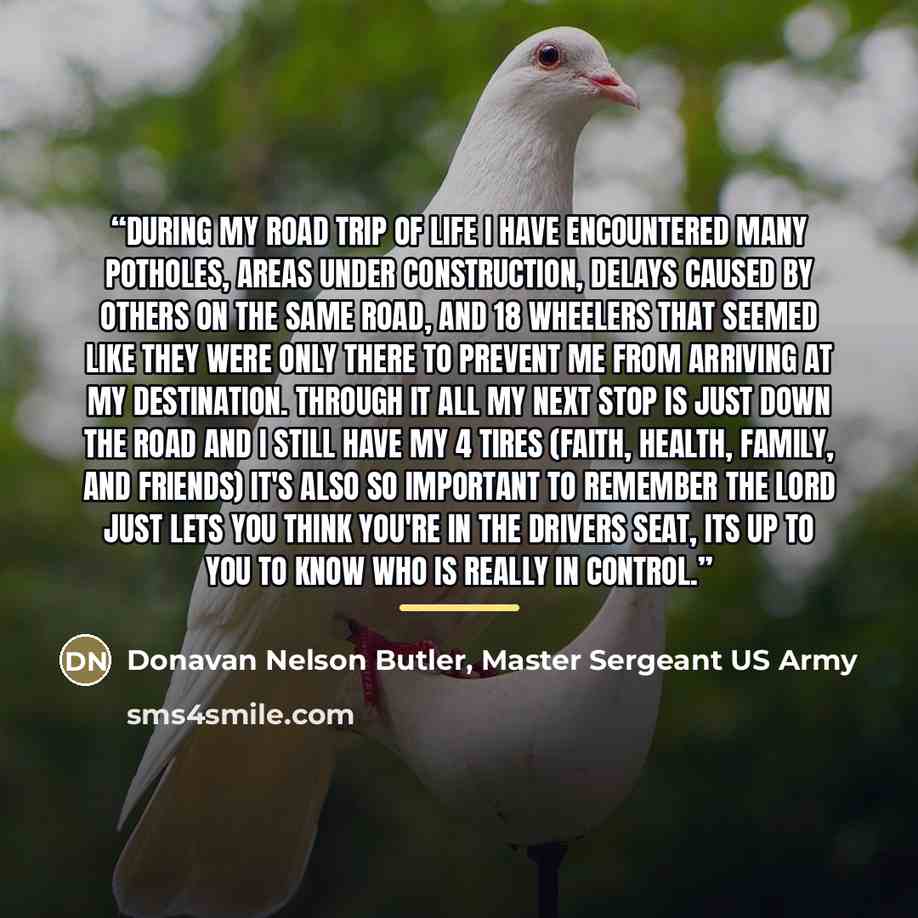 “During my road trip of life I have encountered many potholes, areas under construction, delays caused by others on the same road, and 18 wheelers that seemed like they were only there to prevent me from arriving at my destination. Through it all my next stop is just down the road and I still have…” quote by Donavan Nelson Butler, Master Sergeant US Army
