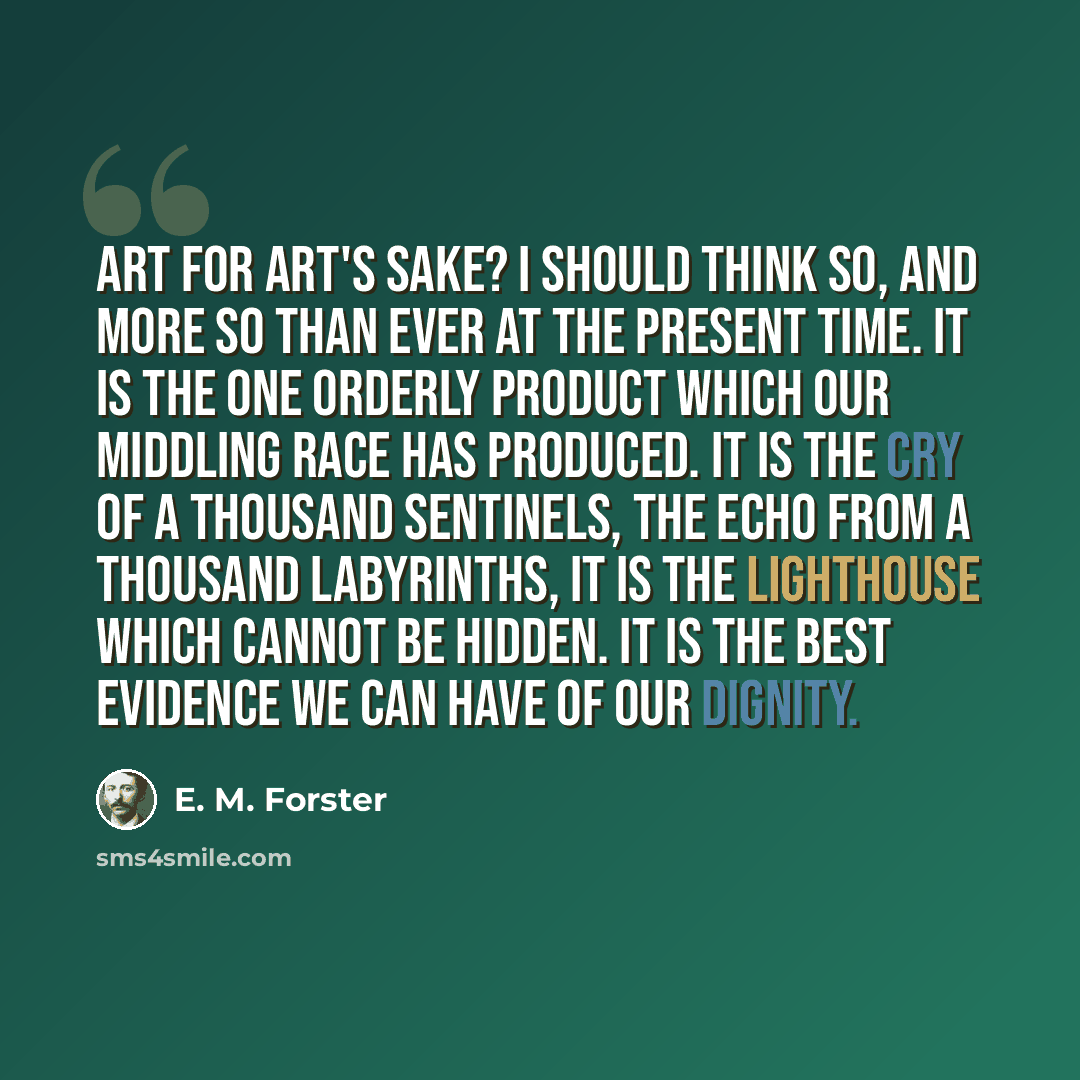 “Art for art's sake? I should think so, and more so than ever at the present time. It is the one orderly product which our middling race has produced. It is the cry of a thousand sentinels, the echo from a thousand labyrinths, it is the lighthouse which cannot be hidden. It is the best evidence we…” quote by E. M. Forster