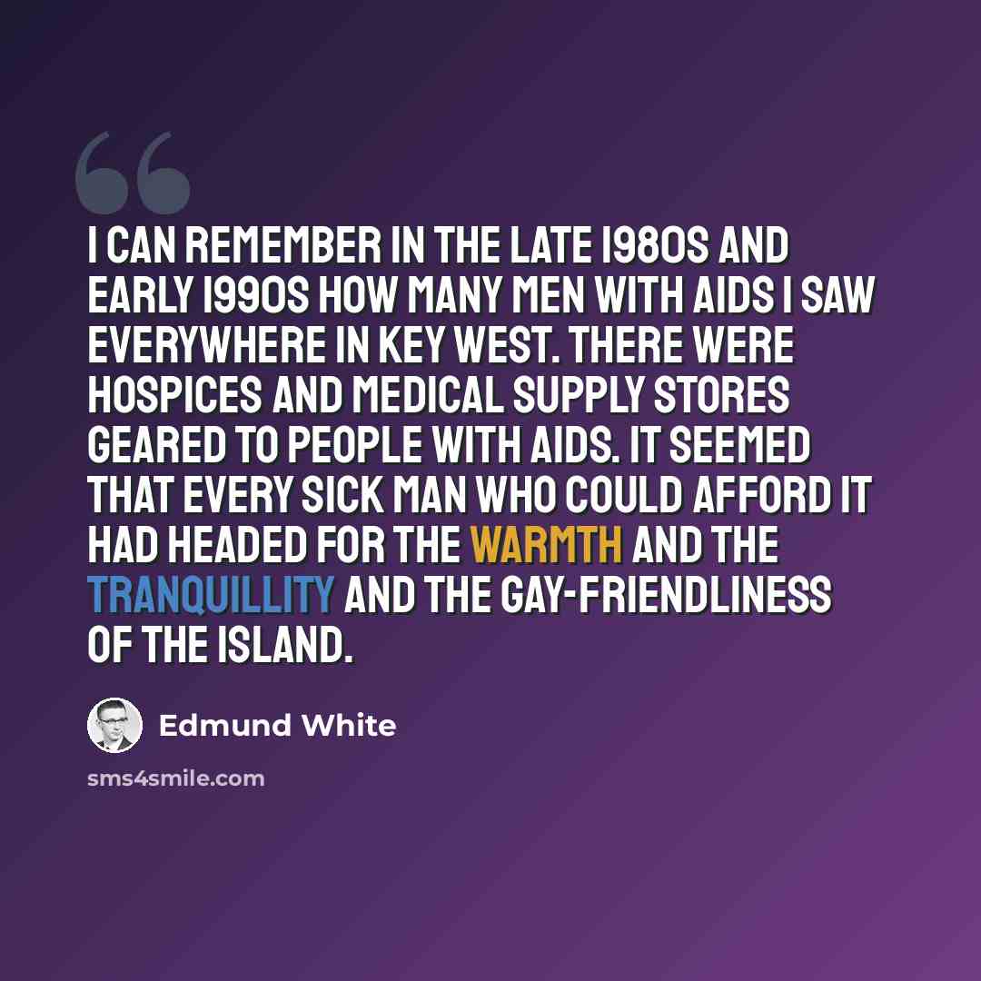 “I can remember in the late 1980s and early 1990s how many men with AIDS I saw everywhere in Key West. There were hospices and medical supply stores geared to people with AIDS. It seemed that every sick man who could afford it had headed for the warmth and the tranquillity and the gay-friendliness…” quote by Edmund White