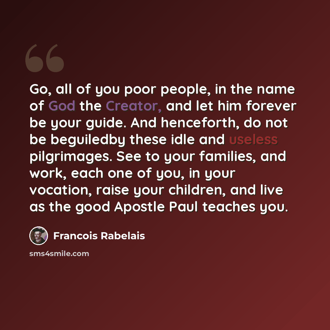 “Go, all of you poor people, in the name of God the Creator, and let him forever be your guide. And henceforth, do not be beguiledby these idle and useless pilgrimages. See to your families, and work, each one of you, in your vocation, raise your children, and live as the good Apostle Paul teaches…” quote by Francois Rabelais